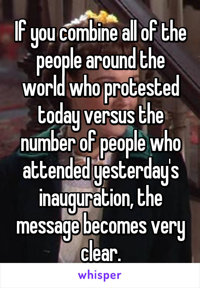 If you combine all of the people around the world who protested today versus the number of people who attended yesterday's inauguration, the message becomes very clear.