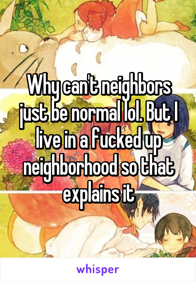 Why can't neighbors just be normal lol. But I live in a fucked up neighborhood so that explains it