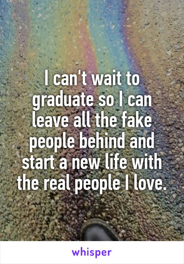 I can't wait to graduate so I can leave all the fake people behind and start a new life with the real people I love.