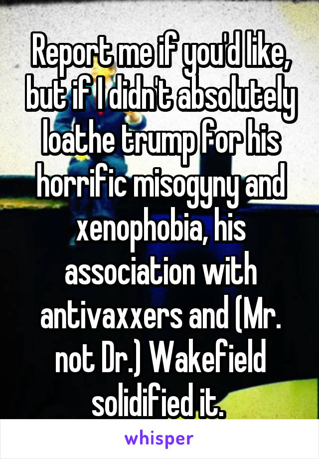 Report me if you'd like, but if I didn't absolutely loathe trump for his horrific misogyny and xenophobia, his association with antivaxxers and (Mr. not Dr.) Wakefield solidified it. 