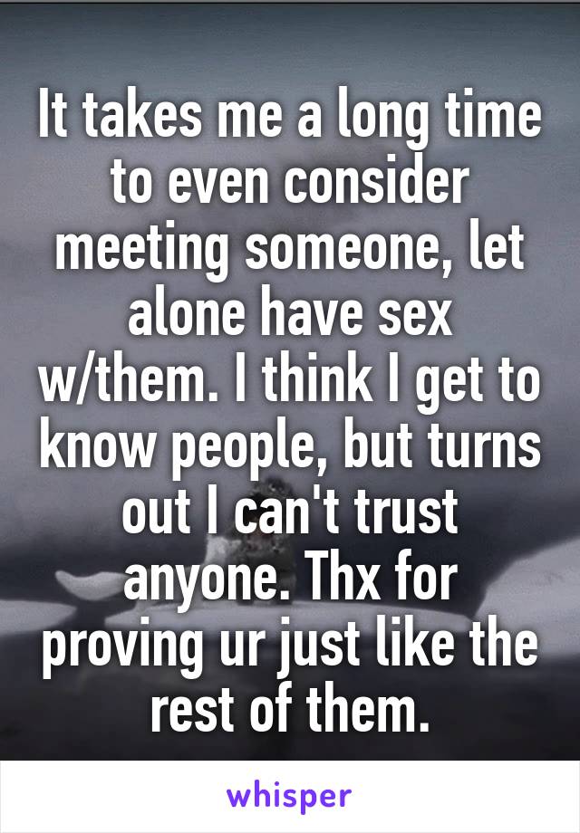 It takes me a long time to even consider meeting someone, let alone have sex w/them. I think I get to know people, but turns out I can't trust anyone. Thx for proving ur just like the rest of them.