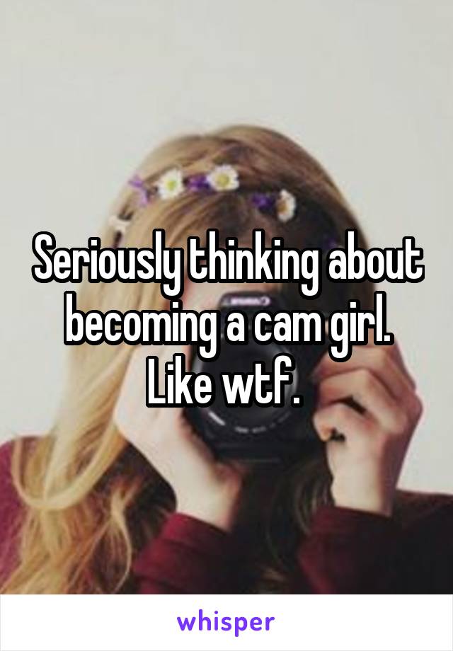 Seriously thinking about becoming a cam girl. Like wtf. 