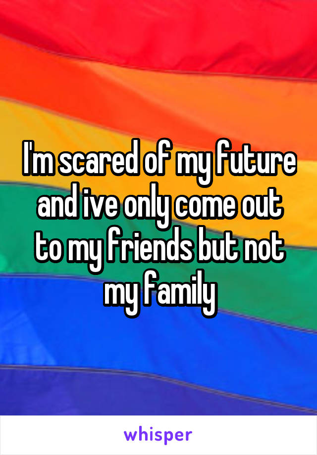 I'm scared of my future and ive only come out to my friends but not my family