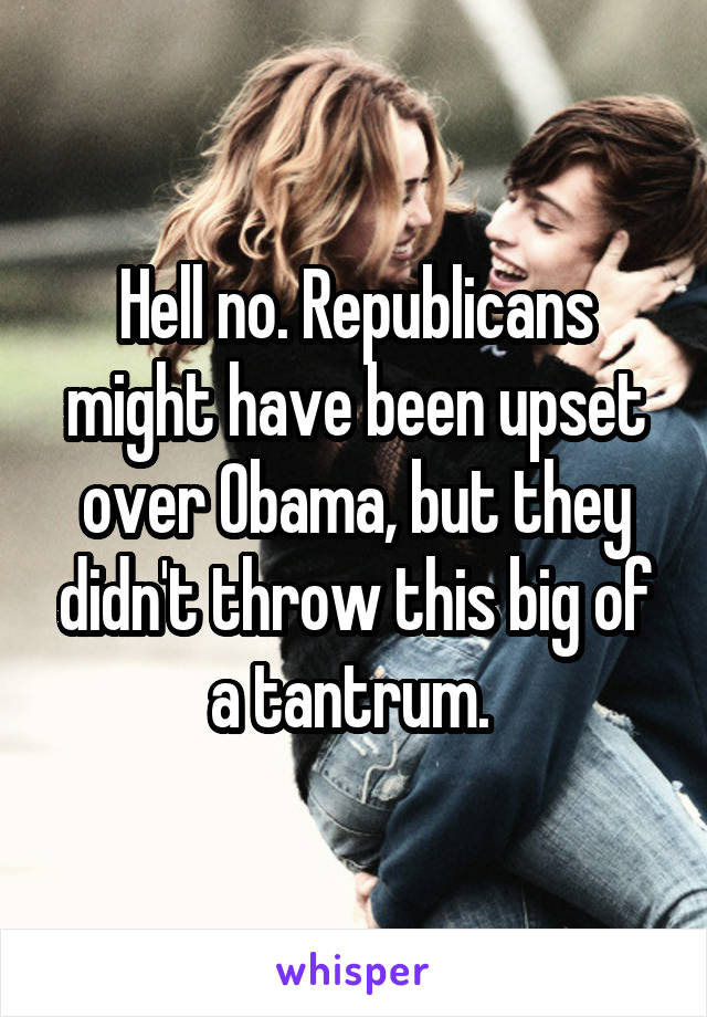 Hell no. Republicans might have been upset over Obama, but they didn't throw this big of a tantrum. 