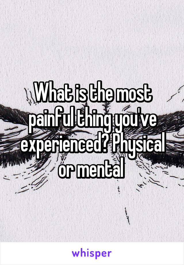 What is the most painful thing you've experienced? Physical or mental 