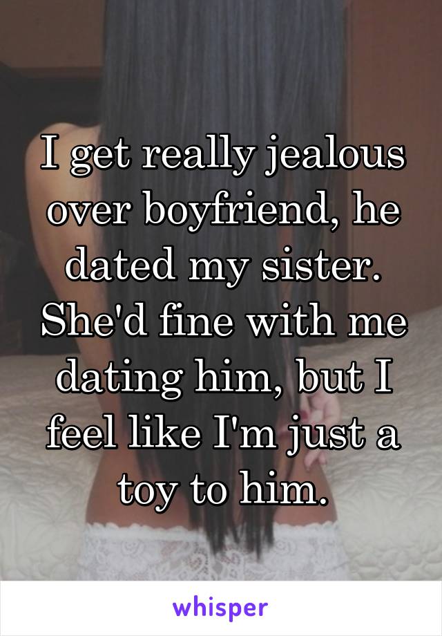 I get really jealous over boyfriend, he dated my sister. She'd fine with me dating him, but I feel like I'm just a toy to him.