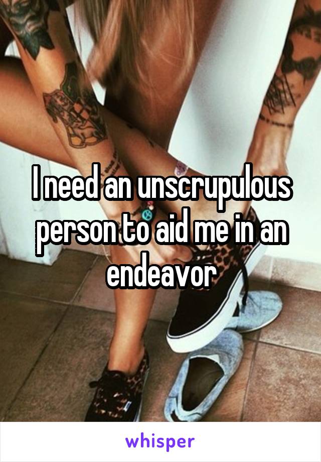 I need an unscrupulous person to aid me in an endeavor