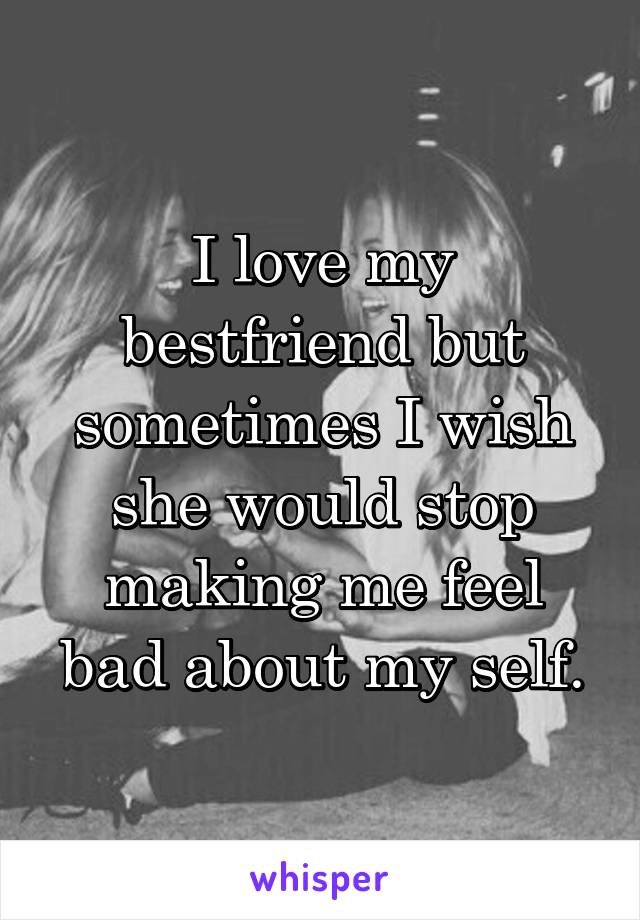 I love my bestfriend but sometimes I wish she would stop making me feel bad about my self.