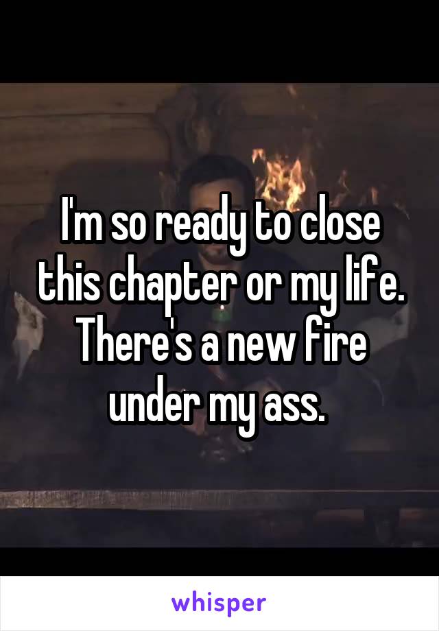 I'm so ready to close this chapter or my life. There's a new fire under my ass. 