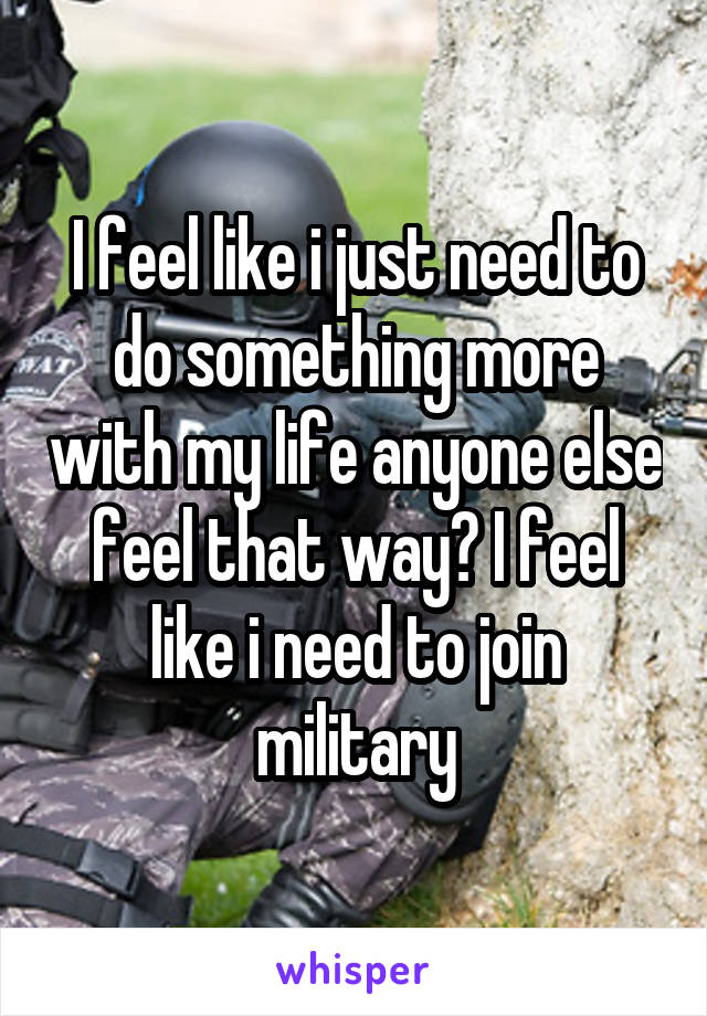 I feel like i just need to do something more with my life anyone else feel that way? I feel like i need to join military