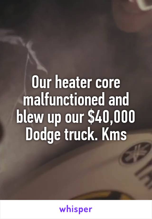 Our heater core malfunctioned and blew up our $40,000 Dodge truck. Kms