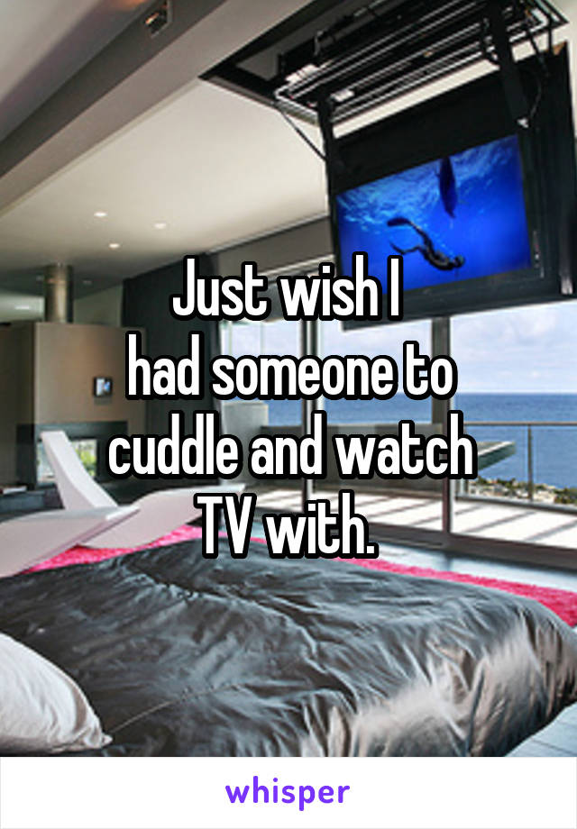 Just wish I 
had someone to
cuddle and watch
TV with. 