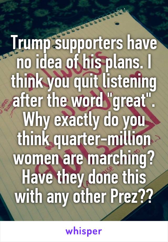 Trump supporters have no idea of his plans. I think you quit listening after the word "great".
Why exactly do you think quarter-million women are marching? Have they done this with any other Prez??