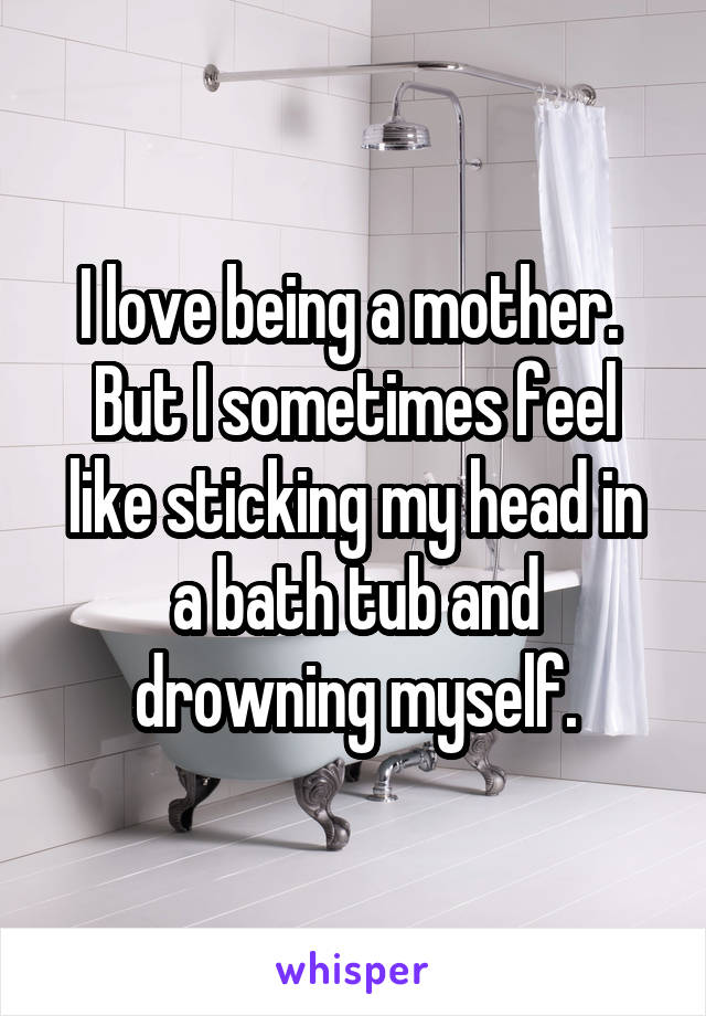 I love being a mother. 
But I sometimes feel like sticking my head in a bath tub and drowning myself.