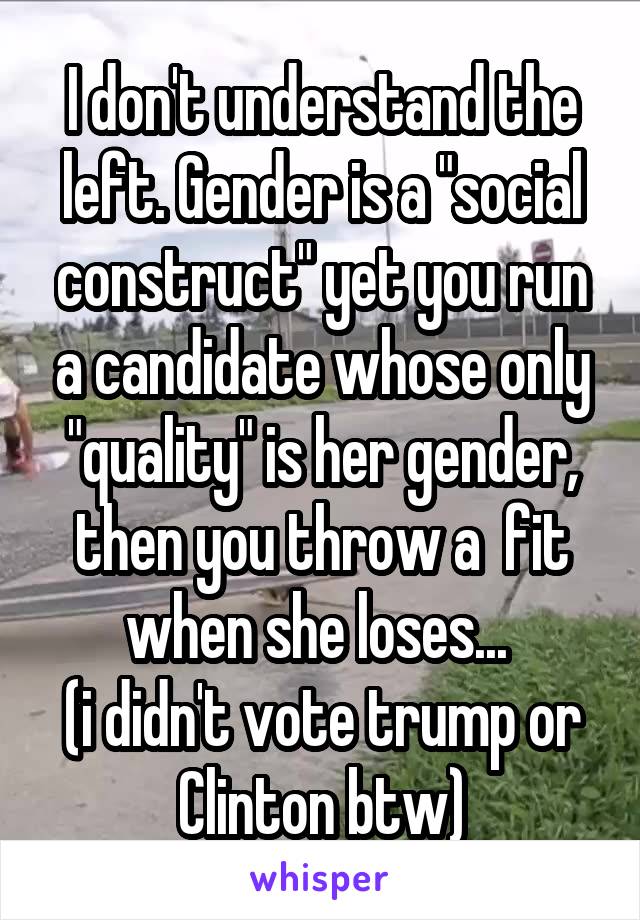 I don't understand the left. Gender is a "social construct" yet you run a candidate whose only "quality" is her gender, then you throw a  fit when she loses... 
(i didn't vote trump or Clinton btw)