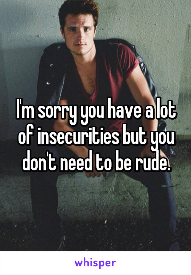 I'm sorry you have a lot of insecurities but you don't need to be rude.