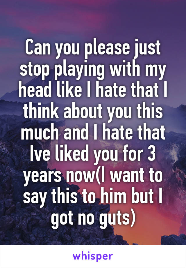 Can you please just stop playing with my head like I hate that I think about you this much and I hate that Ive liked you for 3 years now(I want to say this to him but I got no guts)