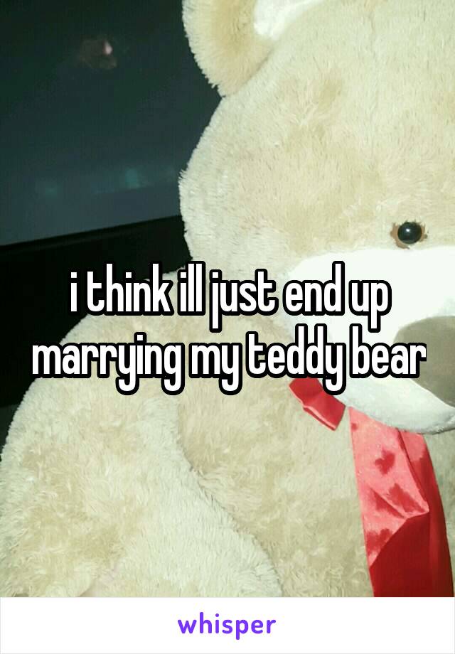 i think ill just end up marrying my teddy bear