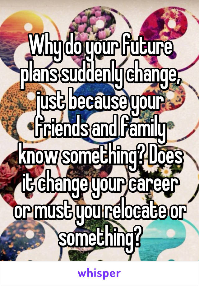 Why do your future plans suddenly change, just because your friends and family know something? Does it change your career or must you relocate or something?