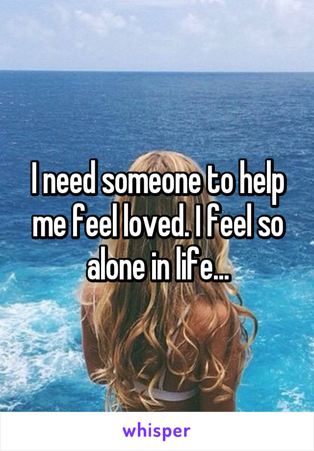 I need someone to help me feel loved. I feel so alone in life...