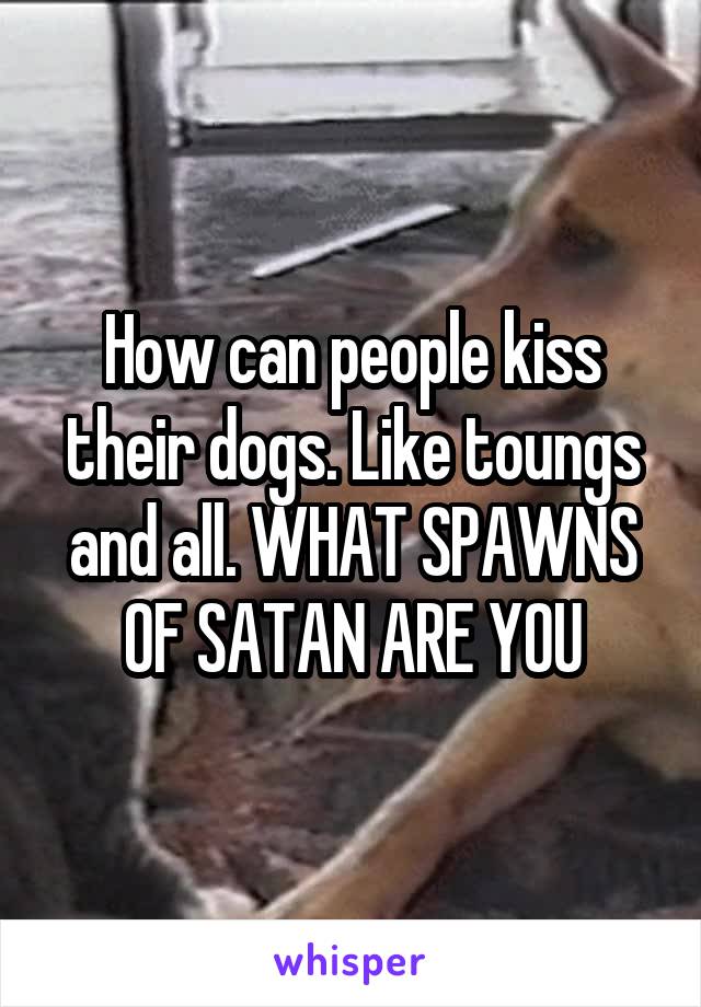 How can people kiss their dogs. Like toungs and all. WHAT SPAWNS OF SATAN ARE YOU