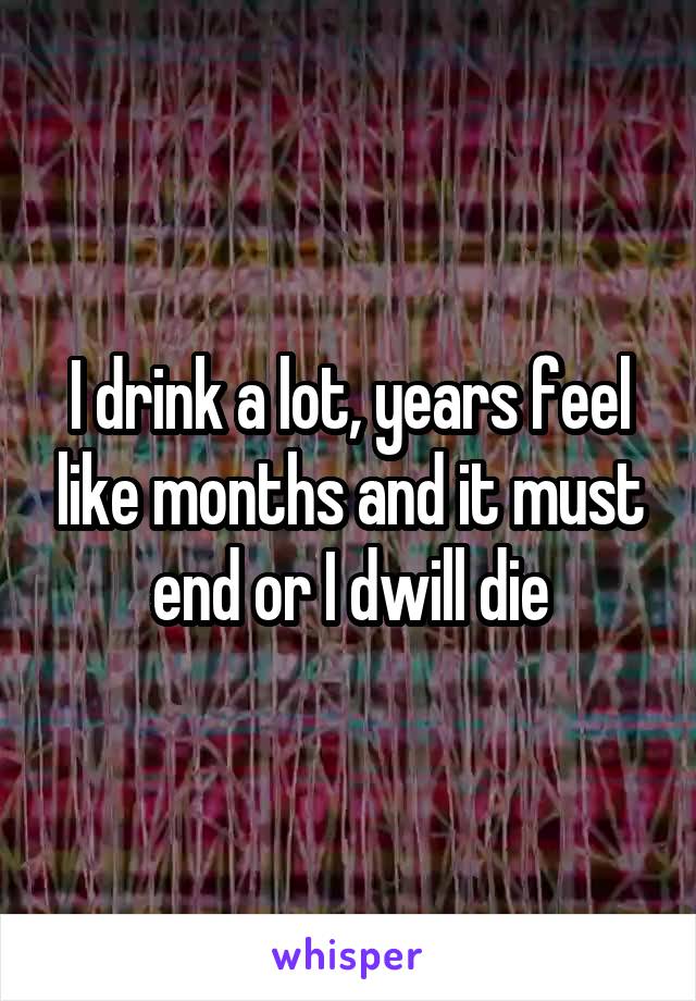 I drink a lot, years feel like months and it must end or I dwill die