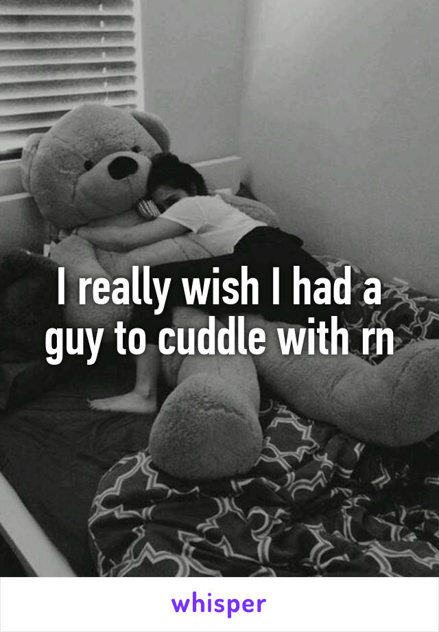 I really wish I had a guy to cuddle with rn