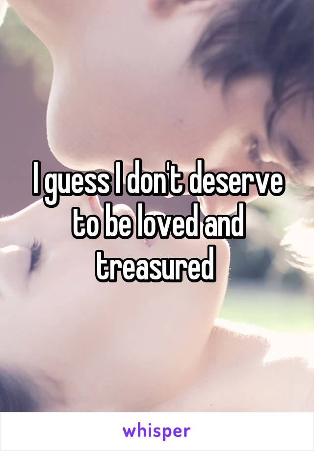 I guess I don't deserve to be loved and treasured 