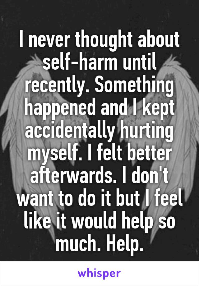 I never thought about self-harm until recently. Something happened and I kept accidentally hurting myself. I felt better afterwards. I don't want to do it but I feel like it would help so much. Help.