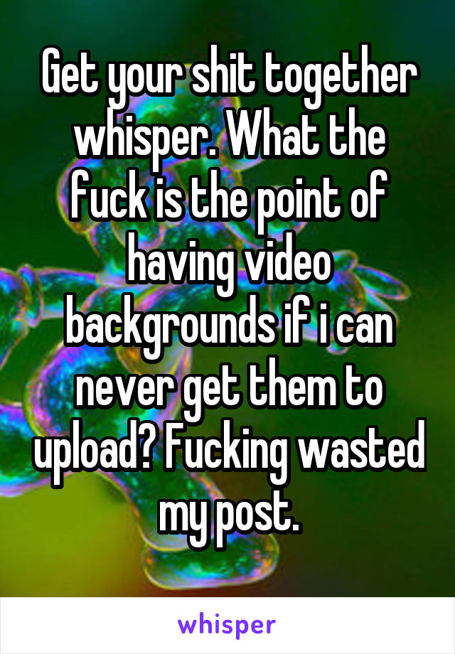 Get your shit together whisper. What the fuck is the point of having video backgrounds if i can never get them to upload? Fucking wasted my post.
