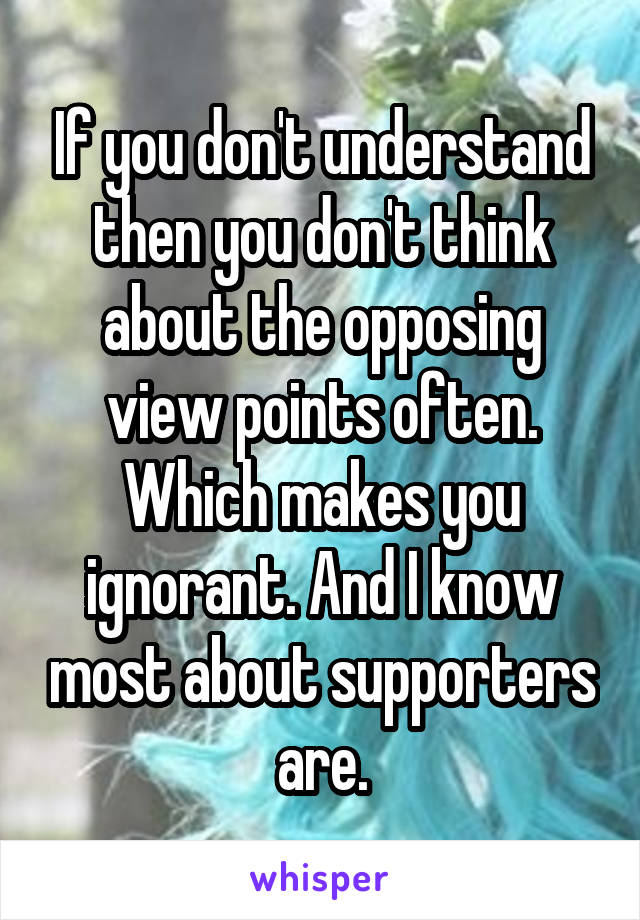 If you don't understand then you don't think about the opposing view points often. Which makes you ignorant. And I know most about supporters are.