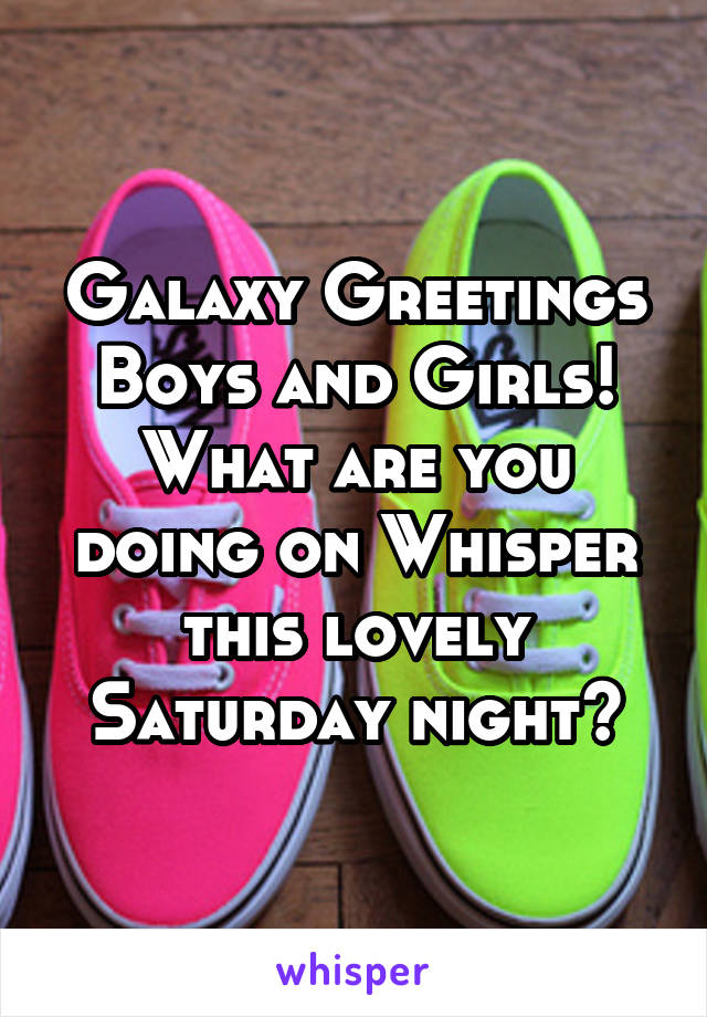 Galaxy Greetings Boys and Girls!
What are you doing on Whisper this lovely Saturday night?