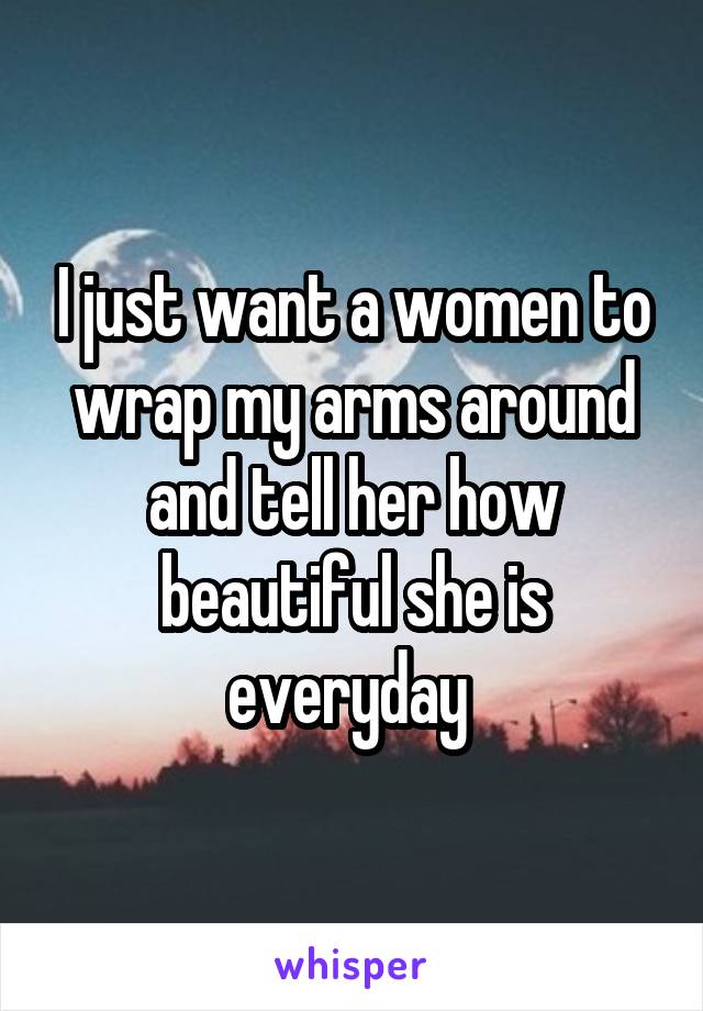 I just want a women to wrap my arms around and tell her how beautiful she is everyday 