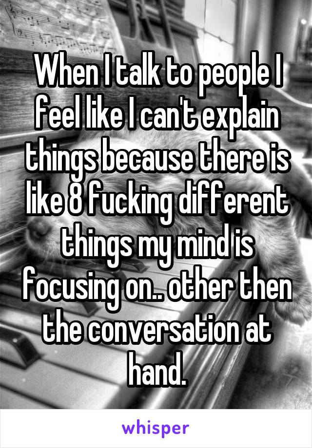 When I talk to people I feel like I can't explain things because there is like 8 fucking different things my mind is focusing on.. other then the conversation at hand.