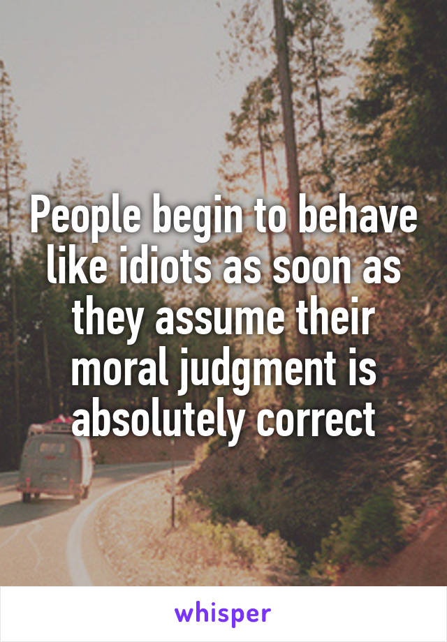 People begin to behave like idiots as soon as they assume their moral judgment is absolutely correct