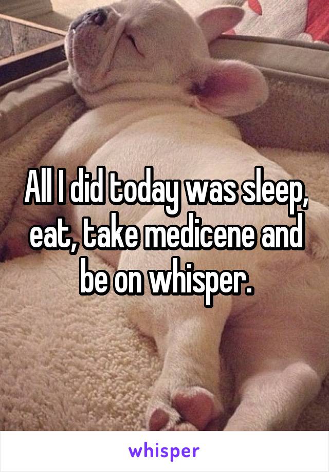 All I did today was sleep, eat, take medicene and be on whisper.