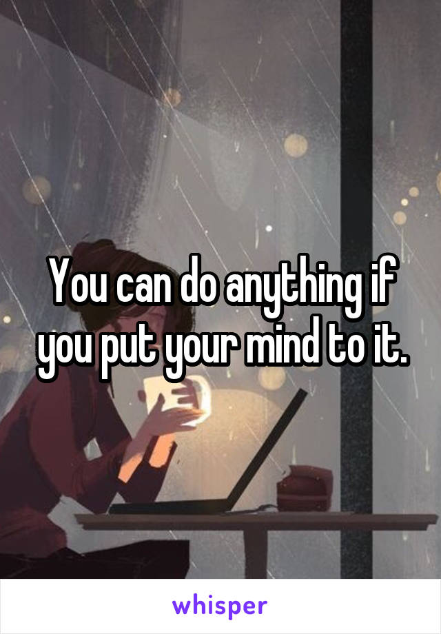 You can do anything if you put your mind to it.