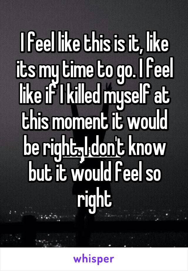 I feel like this is it, like its my time to go. I feel like if I killed myself at this moment it would be right. I don't know but it would feel so right
