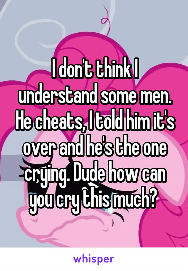 I don't think I understand some men. He cheats, I told him it's over and he's the one crying. Dude how can you cry this much? 