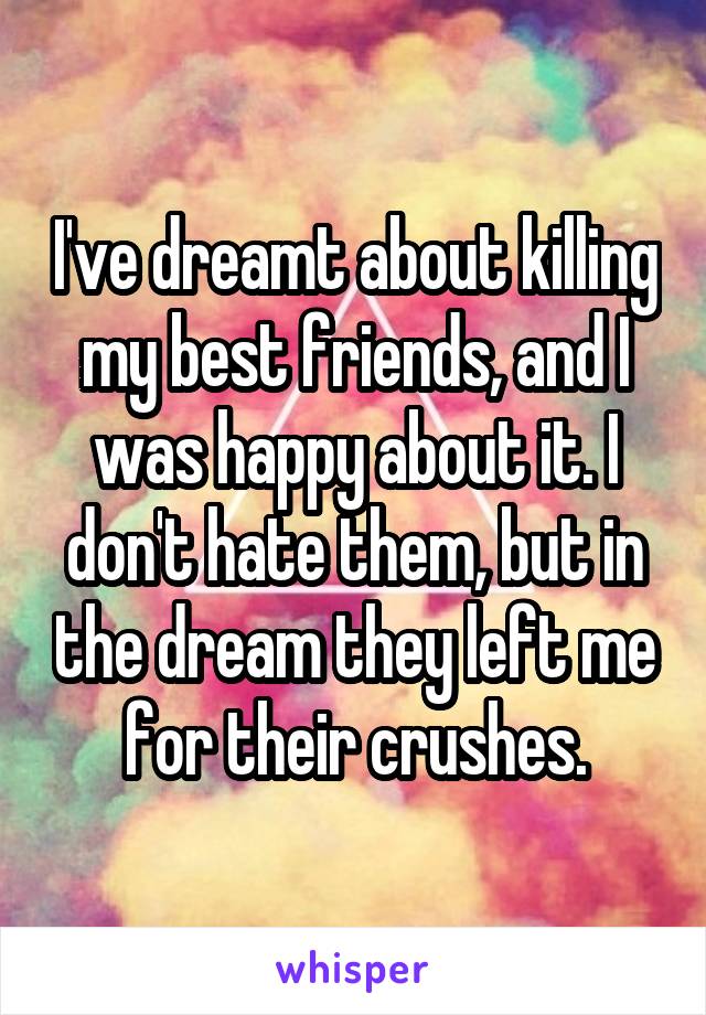 I've dreamt about killing my best friends, and I was happy about it. I don't hate them, but in the dream they left me for their crushes.