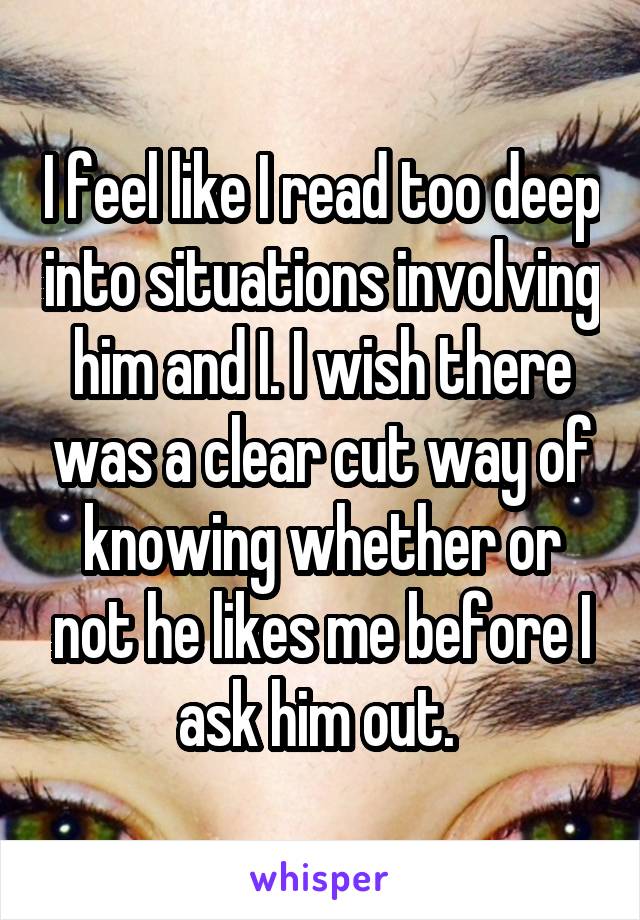 I feel like I read too deep into situations involving him and I. I wish there was a clear cut way of knowing whether or not he likes me before I ask him out. 