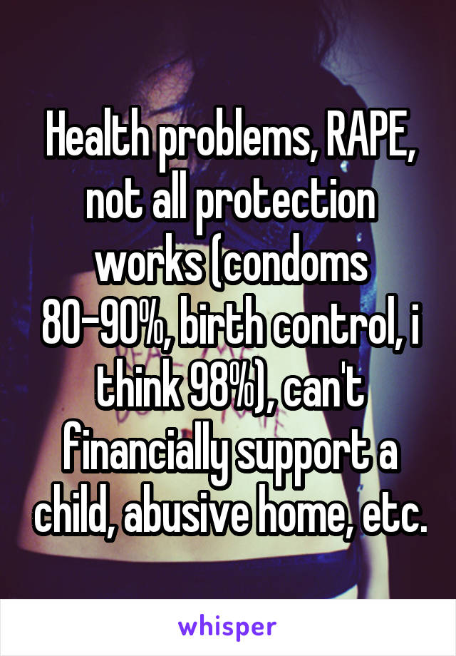 Health problems, RAPE, not all protection works (condoms 80-90%, birth control, i think 98%), can't financially support a child, abusive home, etc.