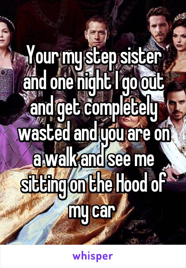 Your my step sister and one night I go out and get completely wasted and you are on a walk and see me sitting on the Hood of my car 