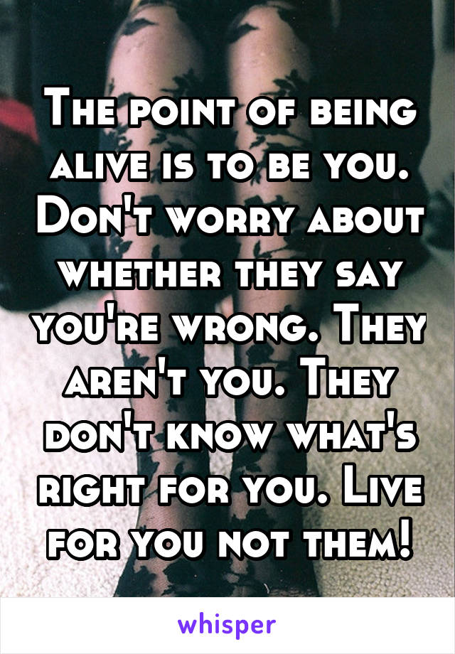 The point of being alive is to be you. Don't worry about whether they say you're wrong. They aren't you. They don't know what's right for you. Live for you not them!