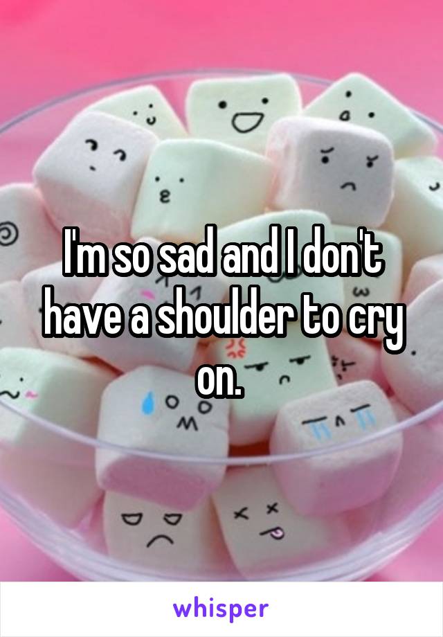 I'm so sad and I don't have a shoulder to cry on. 