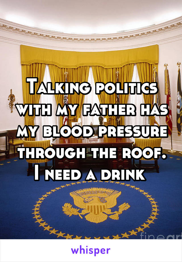 Talking politics with my father has my blood pressure through the roof. I need a drink 