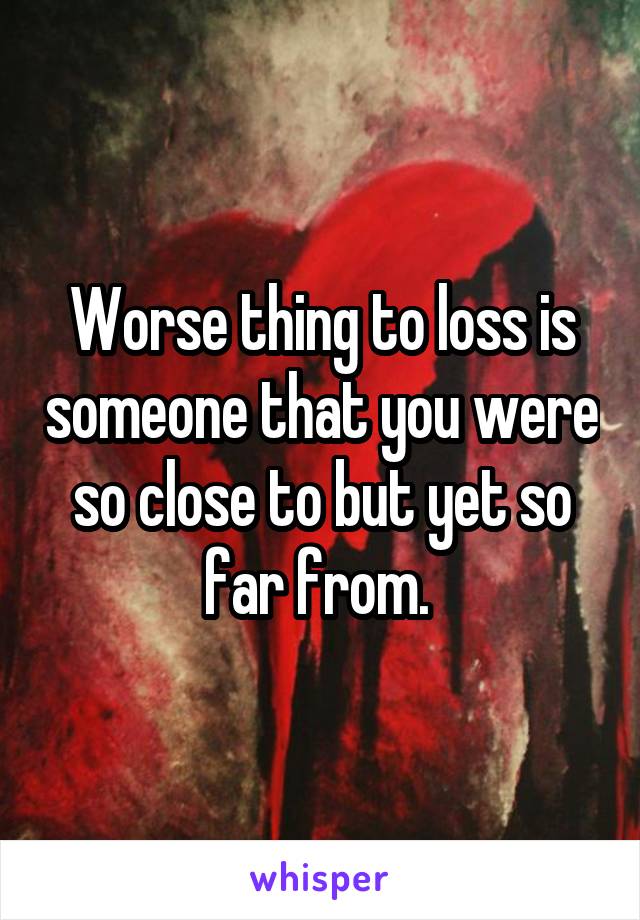 Worse thing to loss is someone that you were so close to but yet so far from. 