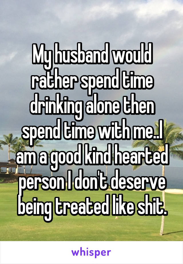 My husband would rather spend time drinking alone then spend time with me..I am a good kind hearted person I don't deserve being treated like shit.