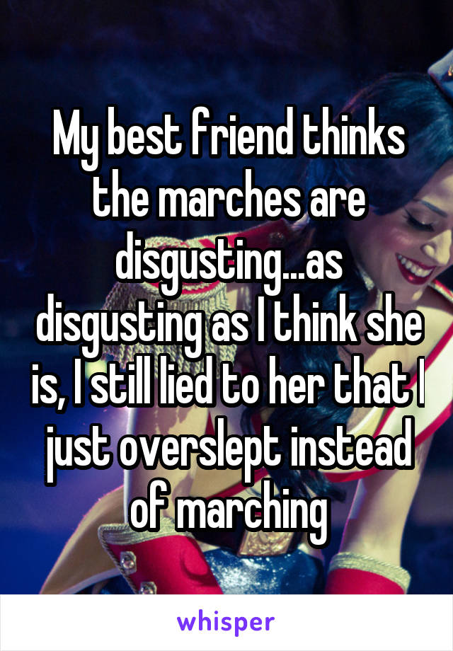 My best friend thinks the marches are disgusting...as disgusting as I think she is, I still lied to her that I just overslept instead of marching