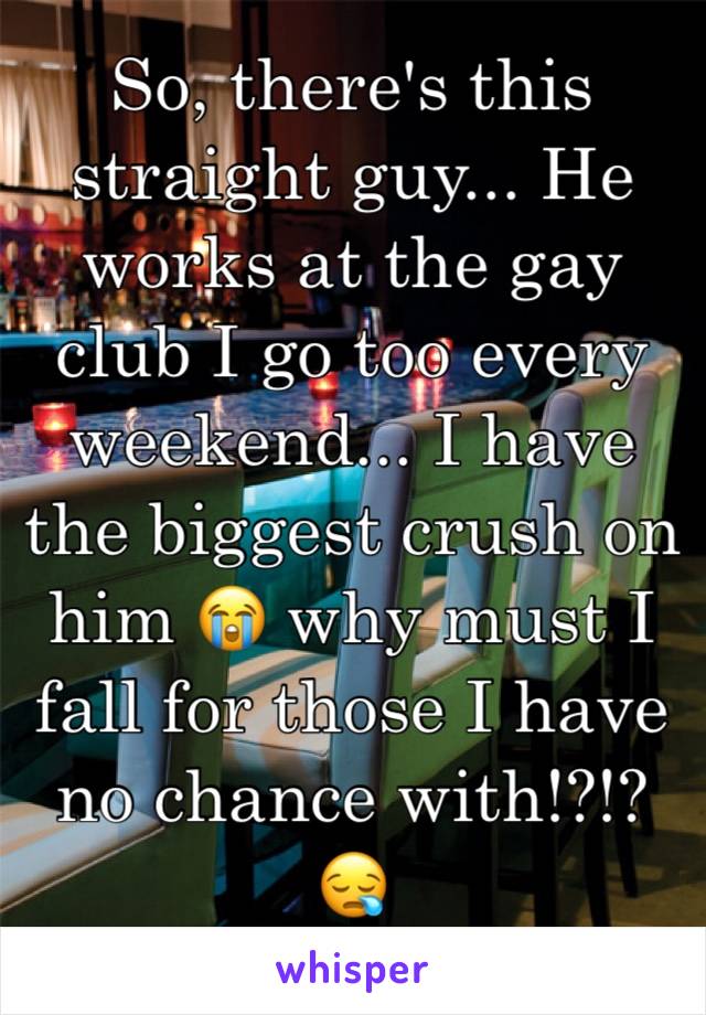 So, there's this straight guy... He works at the gay club I go too every weekend... I have the biggest crush on him 😭 why must I fall for those I have no chance with!?!? 😪